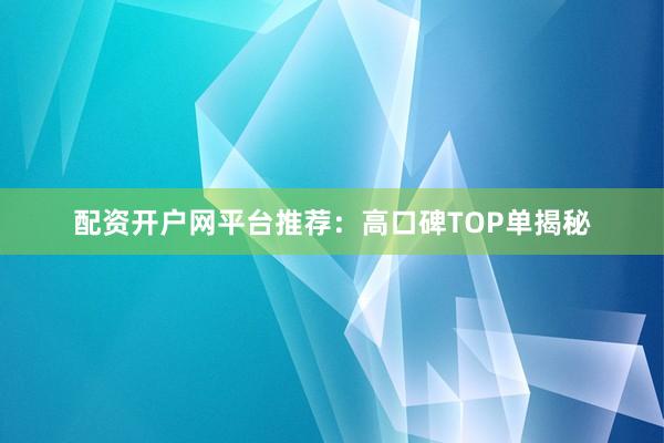配资开户网平台推荐：高口碑TOP单揭秘