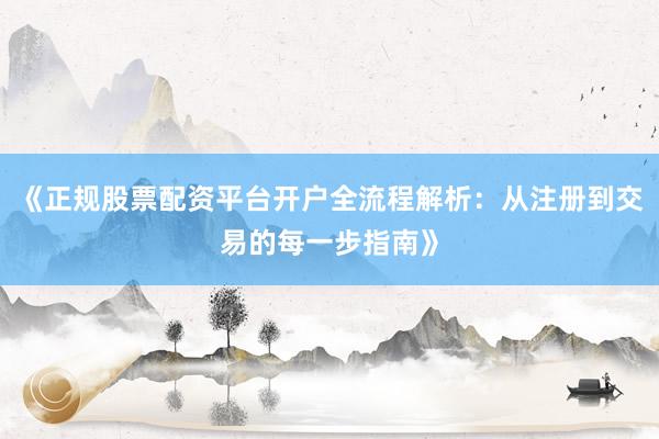 《正规股票配资平台开户全流程解析：从注册到交易的每一步指南》