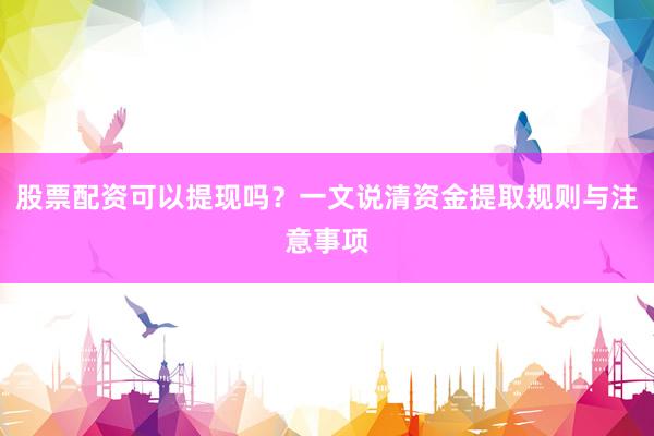 股票配资可以提现吗？一文说清资金提取规则与注意事项