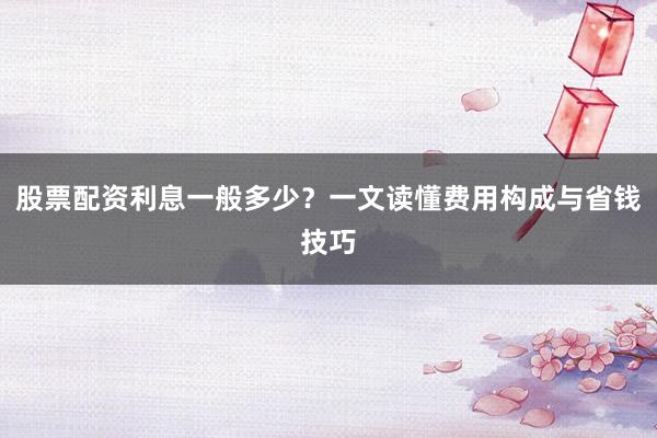 股票配资利息一般多少？一文读懂费用构成与省钱技巧
