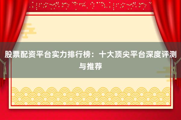 股票配资平台实力排行榜:十大顶尖平台深度评测与推荐