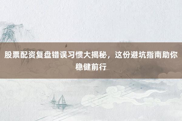 股票配资复盘错误习惯大揭秘，这份避坑指南助你稳健前行