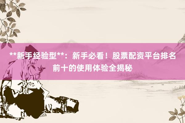 **新手经验型**:新手必看!股票配资平台排名前十的使用体验全揭秘