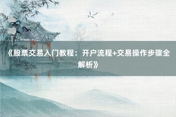 《股票交易入门教程：开户流程+交易操作步骤全解析》