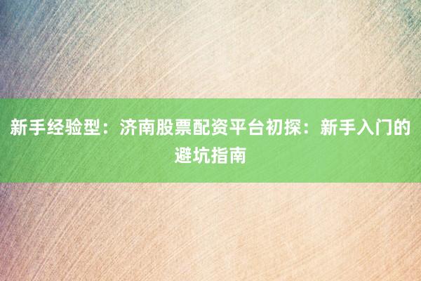 新手经验型:济南股票配资平台初探:新手入门的避坑指南