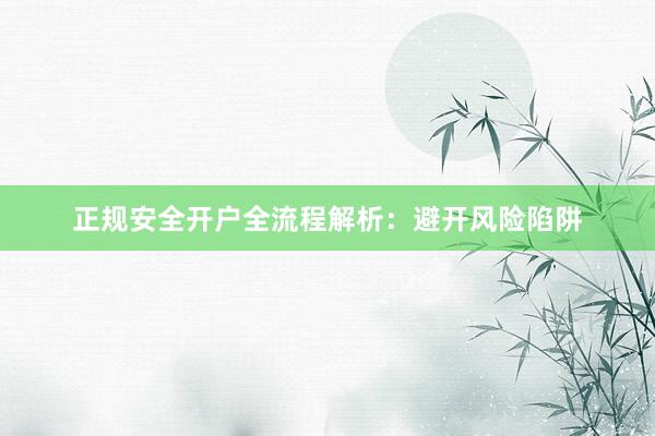 正规安全开户全流程解析:避开风险陷阱