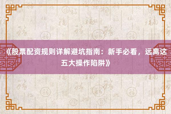 《股票配资规则详解避坑指南：新手必看，远离这五大操作陷阱》