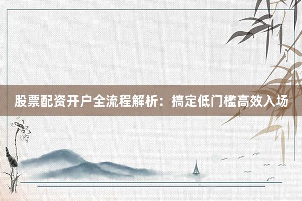 股票配资开户全流程解析:搞定低门槛高效入场