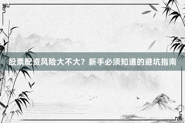 股票配资风险大不大？新手必须知道的避坑指南