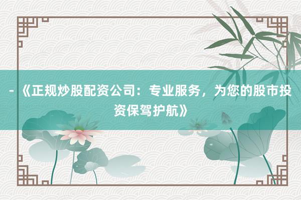 - 《正规炒股配资公司：专业服务，为您的股市投资保驾护航》