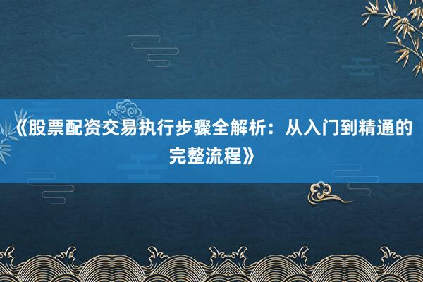 《股票配资交易执行步骤全解析:从入门到精通的完整流程》