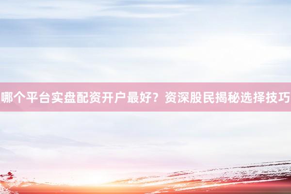 哪个平台实盘配资开户最好？资深股民揭秘选择技巧