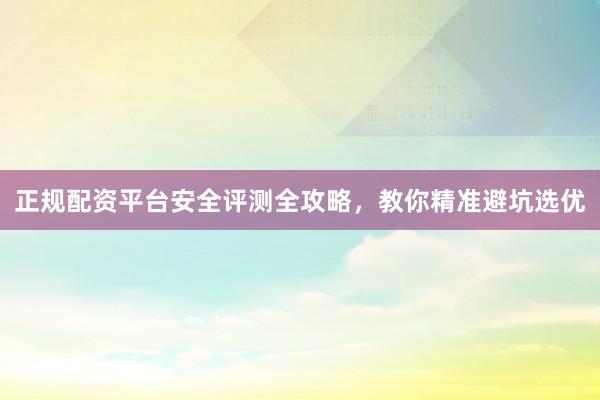 正规配资平台安全评测全攻略，教你精准避坑选优