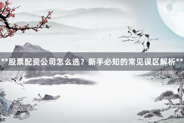 **股票配资公司怎么选？新手必知的常见误区解析**
