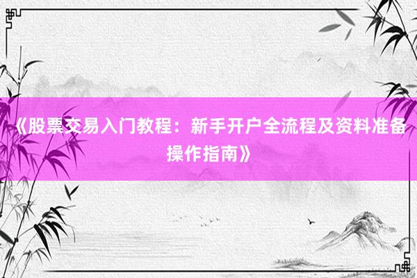 《股票交易入门教程：新手开户全流程及资料准备操作指南》