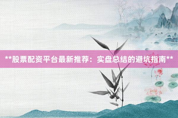 **股票配资平台最新推荐：实盘总结的避坑指南**