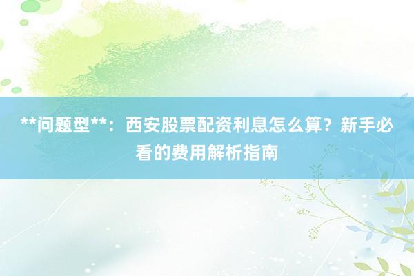 **问题型**：西安股票配资利息怎么算？新手必看的费用解析指南