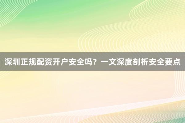 深圳正规配资开户安全吗？一文深度剖析安全要点