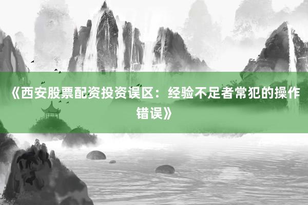 《西安股票配资投资误区:经验不足者常犯的操作错误》