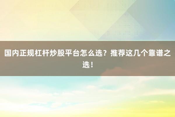 国内正规杠杆炒股平台怎么选？推荐这几个靠谱之选！