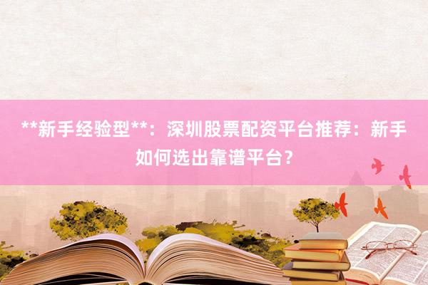 **新手经验型**：深圳股票配资平台推荐：新手如何选出靠谱平台？