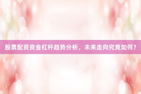 股票配资资金杠杆趋势分析，未来走向究竟如何？