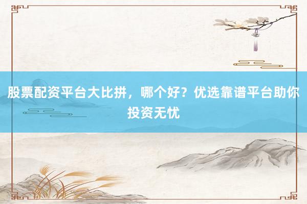 股票配资平台大比拼,哪个好?优选靠谱平台助你投资无忧