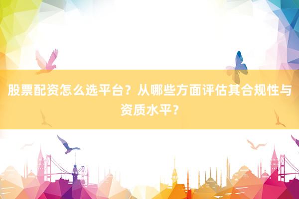 股票配资怎么选平台？从哪些方面评估其合规性与资质水平？