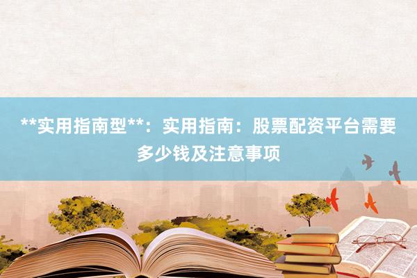**实用指南型**：实用指南：股票配资平台需要多少钱及注意事项