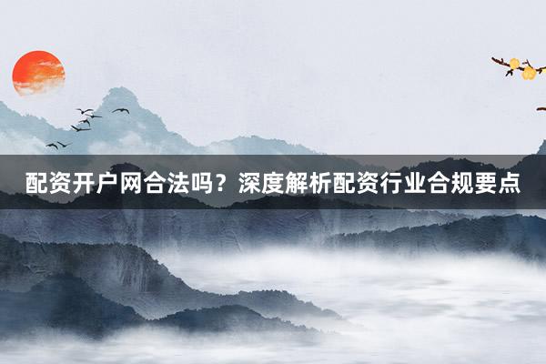 配资开户网合法吗？深度解析配资行业合规要点