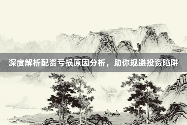 深度解析配资亏损原因分析，助你规避投资陷阱