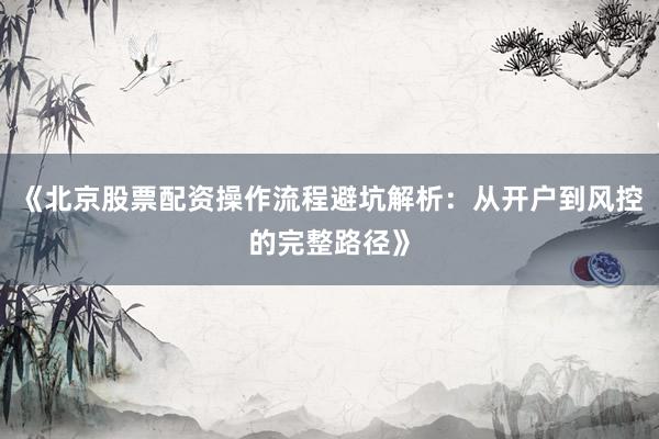 《北京股票配资操作流程避坑解析:从开户到风控的完整路径》