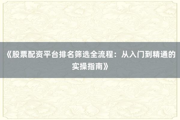 《股票配资平台排名筛选全流程：从入门到精通的实操指南》