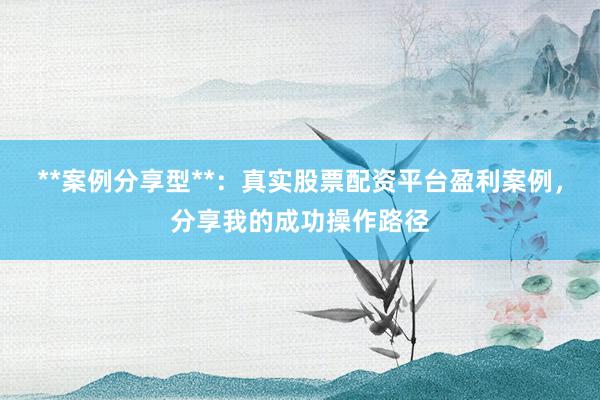 **案例分享型**：真实股票配资平台盈利案例，分享我的成功操作路径