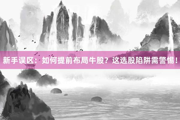 新手误区：如何提前布局牛股？这选股陷阱需警惕！
