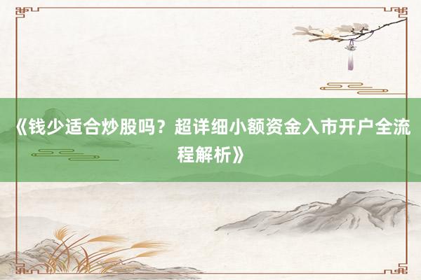 《钱少适合炒股吗？超详细小额资金入市开户全流程解析》