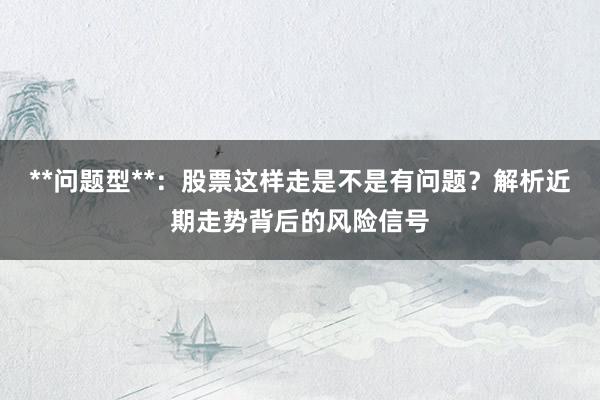 **问题型**:股票这样走是不是有问题?解析近期走势背后的风险信号