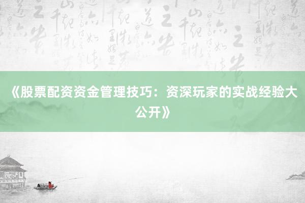 《股票配资资金管理技巧：资深玩家的实战经验大公开》