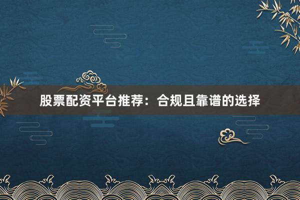 股票配资平台推荐：合规且靠谱的选择