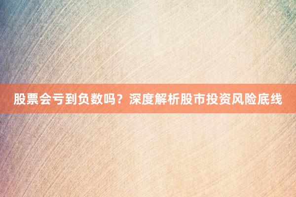 股票会亏到负数吗？深度解析股市投资风险底线