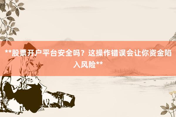 **股票开户平台安全吗?这操作错误会让你资金陷入风险**
