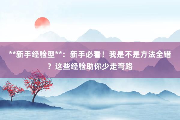 **新手经验型**：新手必看！我是不是方法全错？这些经验助你少走弯路