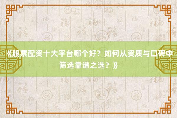 《股票配资十大平台哪个好？如何从资质与口碑中筛选靠谱之选？》