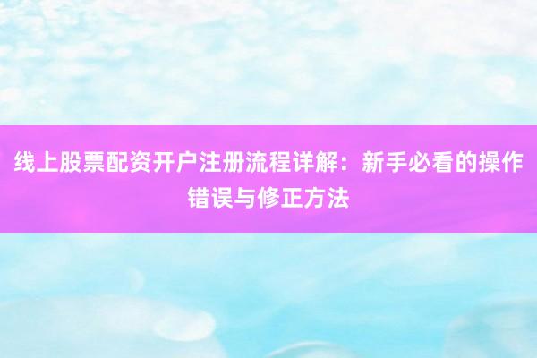 线上股票配资开户注册流程详解：新手必看的操作错误与修正方法