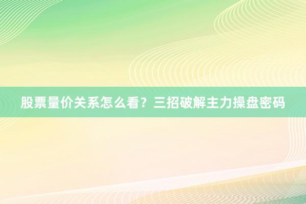 股票量价关系怎么看?三招破解主力操盘密码