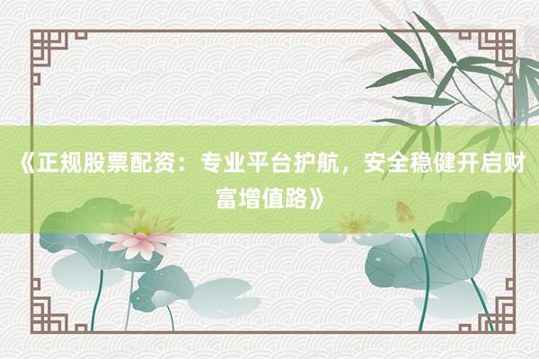 《正规股票配资：专业平台护航，安全稳健开启财富增值路》