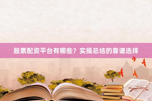 股票配资平台有哪些？实操总结的靠谱选择