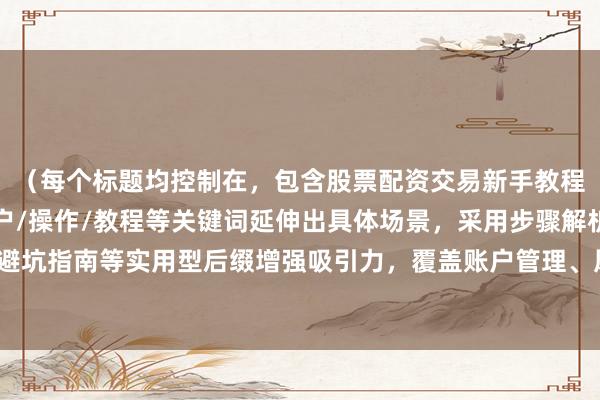 （每个标题均控制在，包含股票配资交易新手教程核心关键词，通过开户/操作/教程等关键词延伸出具体场景，采用步骤解析/速成指南/避坑指南等实用型后缀增强吸引力，覆盖账户管理、风险控制、实盘操作等新手关键需求点）