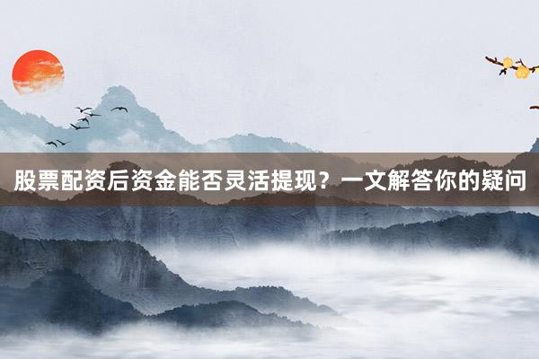 股票配资后资金能否灵活提现？一文解答你的疑问