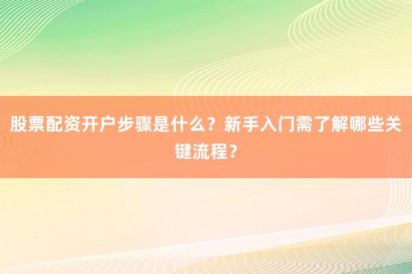 股票配资开户步骤是什么？新手入门需了解哪些关键流程？